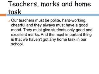 Teachers, marks and home
task


Our teachers must be polite, hard-working,
cheerful and they always must have a good
mood. They must give students only good and
excellent marks. And the most important thing
is that we haven't got any home task in our
school.

 