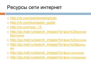 Ресурсы сети интернет











http://vk.com/parislondonphoto
http://vk.com/european_guide
http://vk.com/say_13
http://go.mail.ru/search_images?q=флаг%20велико
британии
http://go.mail.ru/search_images?q=флаг%20италии
http://go.mail.ru/search_images?q=флаг%20франц
ии
http://go.mail.ru/search_images?q=флаг+испании
http://go.mail.ru/search_images?q=флаг+германии

 