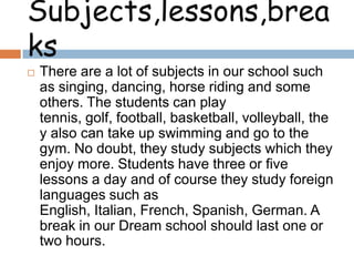 Subjects,lessons,brea
ks


There are a lot of subjects in our school such
as singing, dancing, horse riding and some
others. The students can play
tennis, golf, football, basketball, volleyball, the
y also can take up swimming and go to the
gym. No doubt, they study subjects which they
enjoy more. Students have three or five
lessons a day and of course they study foreign
languages such as
English, Italian, French, Spanish, German. A
break in our Dream school should last one or
two hours.

 