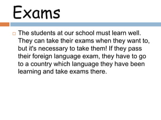 Exams


The students at our school must learn well.
They can take their exams when they want to,
but it's necessary to take them! If they pass
their foreign language exam, they have to go
to a country which language they have been
learning and take exams there.

 