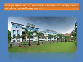 This is our ideal school . It’s white with blue windows . It’s a very big school
with a lot of trees and flowers around it.
 