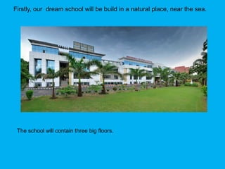 Firstly, our dream school will be build in a natural place, near the sea.
The school will contain three big floors.
 