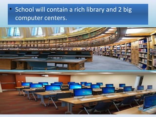 • School will contain a rich library and 2 big
computer centers.
 