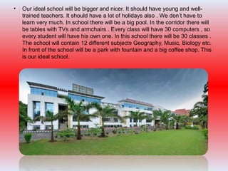 • Our ideal school will be bigger and nicer. It should have young and well-
trained teachers. It should have a lot of holidays also . We don’t have to
learn very much. In school there will be a big pool. In the corridor there will
be tables with TVs and armchairs . Every class will have 30 computers , so
every student will have his own one. In this school there will be 30 classes .
The school will contain 12 different subjects Geography, Music, Biology etc.
In front of the school will be a park with fountain and a big coffee shop. This
is our ideal school.
 