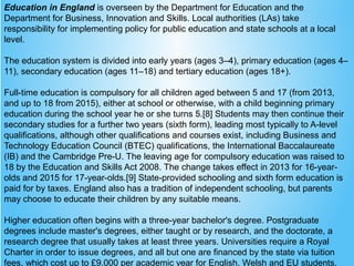 Education in England is overseen by the Department for Education and the
Department for Business, Innovation and Skills. Local authorities (LAs) take
responsibility for implementing policy for public education and state schools at a local
level.
The education system is divided into early years (ages 3–4), primary education (ages 4–
11), secondary education (ages 11–18) and tertiary education (ages 18+).
Full-time education is compulsory for all children aged between 5 and 17 (from 2013,
and up to 18 from 2015), either at school or otherwise, with a child beginning primary
education during the school year he or she turns 5.[8] Students may then continue their
secondary studies for a further two years (sixth form), leading most typically to A-level
qualifications, although other qualifications and courses exist, including Business and
Technology Education Council (BTEC) qualifications, the International Baccalaureate
(IB) and the Cambridge Pre-U. The leaving age for compulsory education was raised to
18 by the Education and Skills Act 2008. The change takes effect in 2013 for 16-year-
olds and 2015 for 17-year-olds.[9] State-provided schooling and sixth form education is
paid for by taxes. England also has a tradition of independent schooling, but parents
may choose to educate their children by any suitable means.
Higher education often begins with a three-year bachelor's degree. Postgraduate
degrees include master's degrees, either taught or by research, and the doctorate, a
research degree that usually takes at least three years. Universities require a Royal
Charter in order to issue degrees, and all but one are financed by the state via tuition
fees, which cost up to £9,000 per academic year for English, Welsh and EU students.
 