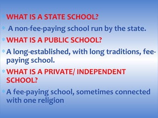 ∗WHAT IS A STATE SCHOOL?
∗ A non-fee-paying school run by the state.
∗WHAT IS A PUBLIC SCHOOL?
∗A long-established, with long traditions, fee-
paying school.
∗WHAT IS A PRIVATE/ INDEPENDENT
SCHOOL?
∗A fee-paying school, sometimes connected
with one religion
 