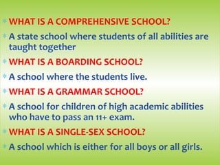 ∗ WHAT IS A COMPREHENSIVE SCHOOL?
∗ A state school where students of all abilities are
taught together
∗ WHAT IS A BOARDING SCHOOL?
∗ A school where the students live.
∗ WHAT IS A GRAMMAR SCHOOL?
∗ A school for children of high academic abilities
who have to pass an 11+ exam.
∗ WHAT IS A SINGLE-SEX SCHOOL?
∗ A school which is either for all boys or all girls.
 