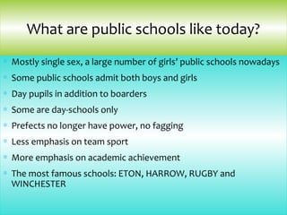∗ Mostly single sex, a large number of girls’ public schools nowadays
∗ Some public schools admit both boys and girls
∗ Day pupils in addition to boarders
∗ Some are day-schools only
∗ Prefects no longer have power, no fagging
∗ Less emphasis on team sport
∗ More emphasis on academic achievement
∗ The most famous schools: ETON, HARROW, RUGBY and
WINCHESTER
What are public schools like today?
 