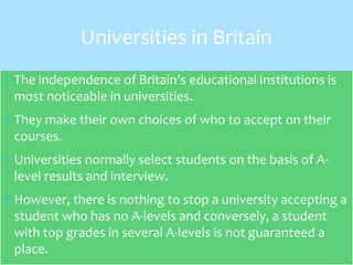 ∗ The independence of Britain’s educational institutions is
most noticeable in universities.
∗ They make their own choices of who to accept on their
courses.
∗ Universities normally select students on the basis of A-
level results and interview.
∗ However, there is nothing to stop a university accepting a
student who has no A-levels and conversely, a student
with top grades in several A-levels is not guaranteed a
place.
Universities in Britain
 