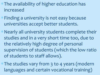 ∗The availability of higher education has
increased
∗Finding a university is not easy because
universities accept better students.
∗Nearly all university students complete their
studies and in a very short time too, due to
the relatively high degree of personal
supervision of students (which the low ratio
of students to staff allows).
∗The studies vary from 3 to 4 years (modern
languages and certain vocational training)
 