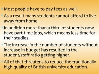 ∗Most people have to pay fees as well.
∗As a result many students cannot afford to live
away from home.
∗In addition more than a third of students now
have part-time jobs, which means less time for
their studies.
∗The increase in the number of students without
increase in budget has resulted in the
student/staff ratio getting higher.
∗All of that threatens to reduce the traditionally
high quality of British university education.
 