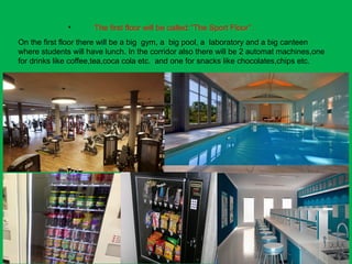 • The first floor will be called:’’The Sport Floor’’.
On the first floor there will be a big gym, a big pool, a laboratory and a big canteen
where students will have lunch. In the corridor also there will be 2 automat machines,one
for drinks like coffee,tea,coca cola etc. and one for snacks like chocolates,chips etc.
 