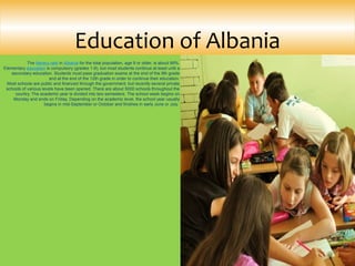 The literacy rate in Albania for the total population, age 9 or older, is about 99%. 
Elementary education is compulsory (grades 1-9), but most students continue at least until a 
secondary education. Students must pass graduation exams at the end of the 9th grade 
and at the end of the 12th grade in order to continue their education.
Most schools are public and financed through the government, but recently several private 
schools of various levels have been opened. There are about 5000 schools throughout the 
country. The academic year is divided into two semesters. The school week begins on 
Monday and ends on Friday. Depending on the academic level, the school year usually 
begins in mid-September or October and finishes in early June or July. 
Education of Albania
 