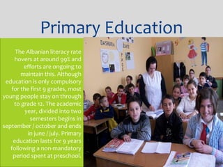 The Albanian literacy rate
hovers at around 99% and
efforts are ongoing to
maintain this. Although
education is only compulsory
for the first 9 grades, most
young people stay on through
to grade 12. The academic
year, divided into two
semesters begins in
september / october and ends
in june / july. Primary
education lasts for 9 years
following a non-mandatory
period spent at preschool.
Primary Education
 