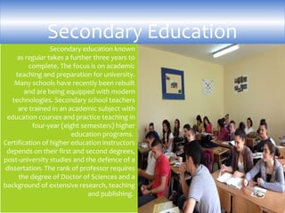Secondary education known
as regular takes a further three years to
complete. The focus is on academic
teaching and preparation for university.
Many schools have recently been rebuilt
and are being equipped with modern
technologies. Secondary school teachers
are trained in an academic subject with
education courses and practice teaching in
four-year (eight semesters) higher
education programs.
Certification of higher education instructors
depends on their first and second degrees,
post-university studies and the defence of a
dissertation. The rank of professor requires
the degree of Doctor of Sciences and a
background of extensive research, teaching
and publishing.
Secondary Education
 