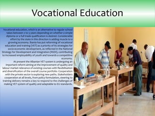 Vocational education, which is an alternative to regular school
takes between 2 to 5 years depending on whether a simple
diploma or a full trade qualification is desired. Considerable
effort by the state in this direction is adding muscle to a
growing economy. lbania has put reforming of vocational
education and training (VET) as a priority of its strategies for
socio-economic development, as reflected in the National
Strategy for Development and Integration (NSDI), contributing
to increased employability of youth and towards a competitive
economy.
At present the Albanian VET system is undergoing an
important reform aiming at the improvement of quality and
labour market relevance of existing courses with flexibilisation
and diversification of the overall course portfolio. Cooperation
with the private sector is exploring new paths. Stakeholders
cooperation at all levels, from policy formulation, steering to
training delivery remains a key to respond to the challenges of
making VET system of quality and adaptable to EU standards.
Vocational Education
 