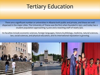 Tertiary Education
There are a significant number or universities in Albania both public and private, and these are well
dispersed in the major cities. The University of Tirana was the first when founded in 1957, and today has a
student population approaching 15,000 and a teaching staff of nearly 900.
Its faculties include economic sciences, foreign languages, history & philology, medicine, natural sciences,
law, social sciences, and physical education, and its international reputation is growing.
 