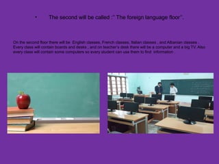 • The second will be called :’’ The foreign language floor’’.
On the second floor there will be English classes, French classes, Italian classes , and Albanian classes .
Every class will contain boards and desks , and on teacher’s desk there will be a computer and a big TV. Also
every class will contain some computers so every student can use them to find information .
 