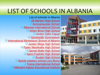 List of schools in Albania
 28 Nëntori High School
 Acroceraunian School
 Albanian International School
 Arben Broci High School
 Andon Zako Cajupi
 Gjirokastër Gymnasium
 International Montessori School of Albania
 Jordan Misja High School
 Pjeter Meshkalla High School
 Qemal Stafa High School
 Sami Frashëri High School
 Scutari High School
 Sports mastery school Loro Boriçi
 Tirana International School
 Vëllezërit Kajtazi Educational Institute
LIST OF SCHOOLS IN ALBANIA
 