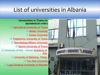  Universities in Tirana (in
alphabetical order)
 Agricultural University of Tirana
 Beder University
 Epoka University
 Polytechnic University of Tirana
 Skanderbeg Military University
 Sports University of Tirana
 University of Arts – former Academy of 
Arts 
 University of Medicine, Tirana 
 Fan Noli University
 Luigj Gurakuqi University of Shkodër
List of universities in Albania
 