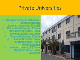  Canadian Institute of Technology 
 Beder University[1]
 American University of Tirana[2]
 Metropolitan University of Tirana
 Marin Barleti University, Tirana
 University of New York Tirana
 European University of Tirana
 Luarasi University, Tirana
 Kristal University, Tirana
 Polis University[4]
 Albanian University,[5] Tirana
 Marubi film school, Tirana
 Justiniani I
Private Universities
 