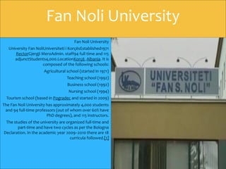 Fan Noli University
University Fan NoliUniversiteti i KorçësEstablished1971
RectorGjergji MeroAdmin. staff94 full time and 115
adjunctStudents4,000.LocationKorçë, Albania. It is
composed of the following schools:
Agricultural school (started in 1971)
Teaching school (1992)
Business school (1992)
Nursing school (1994)
Tourism school (based in Pogradec and started in 2009)
The Fan Noli University has approximately 4,000 students
and 94 full-time professors (out of whom over 60% have
PhD degrees), and 115 instructors.
The studies of the university are organized full-time and
part-time and have two cycles as per the Bologna
Declaration. In the academic year 2009–2010 there are 18
curricula followed.[1]
Fan Noli University
 