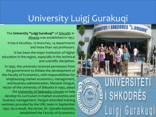 The University "Luigj Gurakuqi" of Shkodër in
Albania was established in 1957.
It has 6 faculties, 15 branches, 14 departments
and more than 140 professors.
It has been the major institution of higher
education in the region, especially in the technical
and scientific disciplines.
In 1992, the university received permission from
the government to initiate the development of
the Faculty of Economics, with responsibilities for
emphasizing market economics, management,
and business administration. Menduh Derguti,
rector of the University of Shkodra in 1992, asked
the University of Nebraska–Lincoln to help
develop its curriculum in market economics and
business management. Derguti attended training
seminars provided by the UNL team in September
1992. As a result, the rector, Dr. Gjovalin Kolombi,
established the Faculty of Economics.
University Luigj Gurakuqi
 