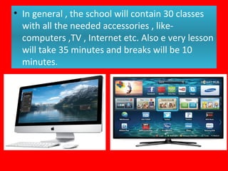 • In general , the school will contain 30 classes
with all the needed accessories , like-
computers ,TV , Internet etc. Also e very lesson
will take 35 minutes and breaks will be 10
minutes.
 