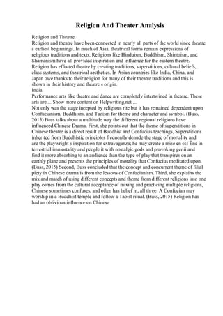 Religion And Theater Analysis
Religion and Theatre
Religion and theatre have been connected in nearly all parts of the world since theatre
s earliest beginnings. In much of Asia, theatrical forms remain expressions of
religious traditions and texts. Religions like Hinduism, Buddhism, Shintoism, and
Shamanism have all provided inspiration and influence for the eastern theatre.
Religion has effected theatre by creating traditions, superstitions, cultural beliefs,
class systems, and theatrical aesthetics. In Asian countries like India, China, and
Japan owe thanks to their religion for many of their theatre traditions and this is
shown in their history and theatre s origin.
India
Performance arts like theatre and dance are completely intertwined in theatre. These
arts are ... Show more content on Helpwriting.net ...
Not only was the stage incepted by religious rite but it has remained dependent upon
Confucianism, Buddhism, and Taoism for theme and character and symbol. (Buss,
2015) Buss talks about a multitude way the different regional religions have
influenced Chinese Drama. First, she points out that the theme of superstitions in
Chinese theatre is a direct result of Buddhist and Confucius teachings, Superstitions
inherited from Buddhistic principles frequently denude the stage of mortality and
are the playwright s inspiration for extravaganza; he may create a mise en scГЁne in
terrestrial immortality and people it with nostalgic gods and provoking genii and
find it more absorbing to an audience than the type of play that transpires on an
earthly plane and presents the principles of morality that Confucius meditated upon.
(Buss, 2015) Second, Buss concluded that the concept and concurrent theme of filial
piety in Chinese drama is from the lessons of Confucianism. Third, she explains the
mix and match of using different concepts and theme from different religions into one
play comes from the cultural acceptance of mixing and practicing multiple religions,
Chinese sometimes confuses, and often has belief in, all three. A Confucian may
worship in a Buddhist temple and follow a Taoist ritual. (Buss, 2015) Religion has
had an oblivious influence on Chinese
 