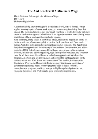 The And Benefits Of A Minimum Wage
The Affects and Advantages of a Minimum Wage
180 Hour 3
Shakopee High School
A common saying known throughout the business world, time is money , which
applies to every aspect of every work place, yet a something is missing from that
saying. The missing element is just how much your time is worth. Recently with new
raises in minimum wage the United States is taking steps to come more closely to the
equilibrium of how much employees should be paid.
With the many, many issues in the United States, most of the population seems to
drift towards one of two main political parties, the Republican and Democratic
Parties. With two sides comes two different approaches to issues. The Republican
Party is more supportive of the authority of the 50 States Governments, and a less
centralized U.S. federal government. Republicans support gun rights, religious
freedom, military and defense spending, tight immigration standards, and lower tax
rates for all Americans. Republicans are also less supportive of social welfare
programs, abortion, and are pro business and opposed to tight regulations on the
business sector and Wall Street, and supporters of free market, free enterprise
Capitalism. Whereas the Democratic Party is a party that is very supportive of
government sponsored public welfare programs such as social security,
unemployment programs, and food stamps. A highly regulated private sector
(meaning businesses and Wall Street), loose immigration restrictions,
 