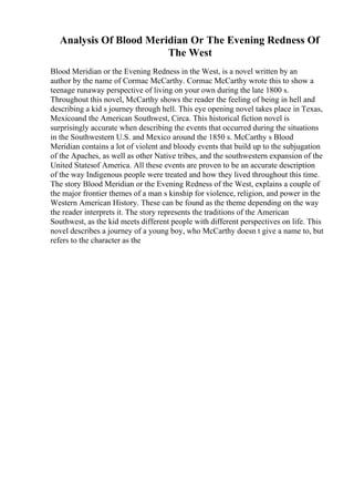 Analysis Of Blood Meridian Or The Evening Redness Of
The West
Blood Meridian or the Evening Redness in the West, is a novel written by an
author by the name of Cormac McCarthy. Cormac McCarthy wrote this to show a
teenage runaway perspective of living on your own during the late 1800 s.
Throughout this novel, McCarthy shows the reader the feeling of being in hell and
describing a kid s journey through hell. This eye opening novel takes place in Texas,
Mexicoand the American Southwest, Circa. This historical fiction novel is
surprisingly accurate when describing the events that occurred during the situations
in the Southwestern U.S. and Mexico around the 1850 s. McCarthy s Blood
Meridian contains a lot of violent and bloody events that build up to the subjugation
of the Apaches, as well as other Native tribes, and the southwestern expansion of the
United Statesof America. All these events are proven to be an accurate description
of the way Indigenous people were treated and how they lived throughout this time.
The story Blood Meridian or the Evening Redness of the West, explains a couple of
the major frontier themes of a man s kinship for violence, religion, and power in the
Western American History. These can be found as the theme depending on the way
the reader interprets it. The story represents the traditions of the American
Southwest, as the kid meets different people with different perspectives on life. This
novel describes a journey of a young boy, who McCarthy doesn t give a name to, but
refers to the character as the
 