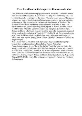 Teen Rebellion In Shakespeare s Romeo And Juliet
Teen Rebellion is one of the most popular trends on these days. Also there are too
many movies and books about it, like Romeo Juliet by William Shakespeare. This
book(play) can also be compare to the movie Titanic for many reasons. The reasons
why they are kind of identical are that both couples were teens and love each other
against others. Also because at the end someone dies because of that love. The
first reason why Titanic and Romeo Juliet are similar is because in both love
stories. their love is against everything and everyone. In Romeo Juliet the story is
about two teens who rebel against its parents and race groups(Library, Folger.
Romeo And Juliet ). In Titanic there are also two teens who love each other against
all the people and social classes( Titanic (1997). IMDb. N. p.). The principal reason
why Titanic and Romeo Juliet are kind of the same, is because both have teens
loving each other against people, status, classes, races etc.... Show more content on
Helpwriting.net ...
At the end of Romeo Juliet they both die because they wanted to be together
because they loved each other(Library, Folger. Romeo And Juliet.
Folgerdigitaltexts.org. N. p.,).Also in the final of Titanic Jack(the guy), dies. He
wanted to save Rose(the girl) so he ended up dead because he loved her too much
to die for her( Titanic (1997). IMDb. N. p.). Romeo die poisoned, Juliet kill herself
with a knife, and Jack died drown frozen in the cold water from the ocean, and all
for the love.(Library, Folger. Romeo And Juliet. Folgerdigitaltexts.org. N. p.) and (
Titanic (1997). IMDb. N. p.). This is the second reason why Romeo and Juliet are
similar to each
 