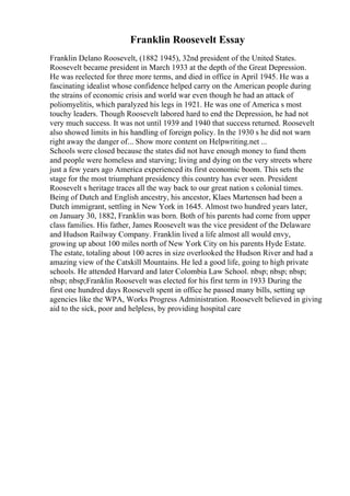 Franklin Roosevelt Essay
Franklin Delano Roosevelt, (1882 1945), 32nd president of the United States.
Roosevelt became president in March 1933 at the depth of the Great Depression.
He was reelected for three more terms, and died in office in April 1945. He was a
fascinating idealist whose confidence helped carry on the American people during
the strains of economic crisis and world war even though he had an attack of
poliomyelitis, which paralyzed his legs in 1921. He was one of America s most
touchy leaders. Though Roosevelt labored hard to end the Depression, he had not
very much success. It was not until 1939 and 1940 that success returned. Roosevelt
also showed limits in his handling of foreign policy. In the 1930 s he did not warn
right away the danger of... Show more content on Helpwriting.net ...
Schools were closed because the states did not have enough money to fund them
and people were homeless and starving; living and dying on the very streets where
just a few years ago America experienced its first economic boom. This sets the
stage for the most triumphant presidency this country has ever seen. President
Roosevelt s heritage traces all the way back to our great nation s colonial times.
Being of Dutch and English ancestry, his ancestor, Klaes Martensen had been a
Dutch immigrant, settling in New York in 1645. Almost two hundred years later,
on January 30, 1882, Franklin was born. Both of his parents had come from upper
class families. His father, James Roosevelt was the vice president of the Delaware
and Hudson Railway Company. Franklin lived a life almost all would envy,
growing up about 100 miles north of New York City on his parents Hyde Estate.
The estate, totaling about 100 acres in size overlooked the Hudson River and had a
amazing view of the Catskill Mountains. He led a good life, going to high private
schools. He attended Harvard and later Colombia Law School. nbsp; nbsp; nbsp;
nbsp; nbsp;Franklin Roosevelt was elected for his first term in 1933 During the
first one hundred days Roosevelt spent in office he passed many bills, setting up
agencies like the WPA, Works Progress Administration. Roosevelt believed in giving
aid to the sick, poor and helpless, by providing hospital care
 