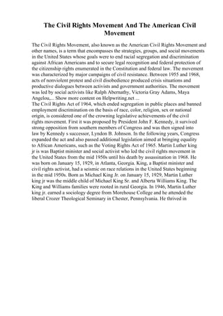 The Civil Rights Movement And The American Civil
Movement
The Civil Rights Movement, also known as the American Civil Rights Movement and
other names, is a term that encompasses the strategies, groups, and social movements
in the United States whose goals were to end racial segregation and discrimination
against African Americans and to secure legal recognition and federal protection of
the citizenship rights enumerated in the Constitution and federal law. The movement
was characterized by major campaigns of civil resistance. Between 1955 and 1968,
acts of nonviolent protest and civil disobedience produced crisis situations and
productive dialogues between activists and government authorities. The movement
was led by social activists like Ralph Abernathy, Victoria Gray Adams, Maya
Angelou,... Show more content on Helpwriting.net ...
The Civil Rights Act of 1964, which ended segregation in public places and banned
employment discrimination on the basis of race, color, religion, sex or national
origin, is considered one of the crowning legislative achievements of the civil
rights movement. First it was proposed by President John F. Kennedy, it survived
strong opposition from southern members of Congress and was then signed into
law by Kennedy s successor, Lyndon B. Johnson. In the following years, Congress
expanded the act and also passed additional legislation aimed at bringing equality
to African Americans, such as the Voting Rights Act of 1965. Martin Luther king
jr is was Baptist minister and social activist who led the civil rights movement in
the United States from the mid 1950s until his death by assassination in 1968. He
was born on January 15, 1929, in Atlanta, Georgia. King, a Baptist minister and
civil rights activist, had a seismic on race relations in the United States beginning
in the mid 1950s. Born as Michael King Jr. on January 15, 1929, Martin Luther
king jr was the middle child of Michael King Sr. and Alberta Williams King. The
King and Williams families were rooted in rural Georgia. In 1946, Martin Luther
king jr. earned a sociology degree from Morehouse College and he attended the
liberal Crozer Theological Seminary in Chester, Pennsylvania. He thrived in
 