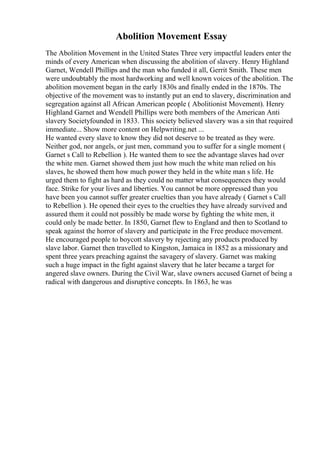 Abolition Movement Essay
The Abolition Movement in the United States Three very impactful leaders enter the
minds of every American when discussing the abolition of slavery. Henry Highland
Garnet, Wendell Phillips and the man who funded it all, Gerrit Smith. These men
were undoubtably the most hardworking and well known voices of the abolition. The
abolition movement began in the early 1830s and finally ended in the 1870s. The
objective of the movement was to instantly put an end to slavery, discrimination and
segregation against all African American people ( Abolitionist Movement). Henry
Highland Garnet and Wendell Phillips were both members of the American Anti
slavery Societyfounded in 1833. This society believed slavery was a sin that required
immediate... Show more content on Helpwriting.net ...
He wanted every slave to know they did not deserve to be treated as they were.
Neither god, nor angels, or just men, command you to suffer for a single moment (
Garnet s Call to Rebellion ). He wanted them to see the advantage slaves had over
the white men. Garnet showed them just how much the white man relied on his
slaves, he showed them how much power they held in the white man s life. He
urged them to fight as hard as they could no matter what consequences they would
face. Strike for your lives and liberties. You cannot be more oppressed than you
have been you cannot suffer greater cruelties than you have already ( Garnet s Call
to Rebellion ). He opened their eyes to the cruelties they have already survived and
assured them it could not possibly be made worse by fighting the white men, it
could only be made better. In 1850, Garnet flew to England and then to Scotland to
speak against the horror of slavery and participate in the Free produce movement.
He encouraged people to boycott slavery by rejecting any products produced by
slave labor. Garnet then travelled to Kingston, Jamaica in 1852 as a missionary and
spent three years preaching against the savagery of slavery. Garnet was making
such a huge impact in the fight against slavery that he later became a target for
angered slave owners. During the Civil War, slave owners accused Garnet of being a
radical with dangerous and disruptive concepts. In 1863, he was
 