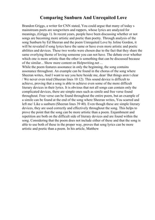 Comparing Sunburn And Unrequited Love
Brandon Griggs, a writer for CNN stated, You could argue that many of today s
mainstream poets are songwriters and rappers, whose lyrics are analyzed for
meanings, (Griggs 1). In recent years, people have been discussing whether or not
songs are becoming more artistic and poetic than poetry. Through analysis of the
song Sunburn by Ed Sheeran and the poem Unrequited Love by Joline Gordon, it
will be revealed if song lyrics have the same or have even more artistic and poetic
abilities and devices. These two works were chosen due to the fact that they share the
same overlying theme of loving someone you can not have. The debate over whether
which one is more artistic than the other is something that can be discussed because
of the similar... Show more content on Helpwriting.net ...
While the poem features assonance in only the beginning, the song contains
assonance throughout. An example can be found in the chorus of the song where
Sheeran writes, And I want to see you here beside me, dear/ But things aren t clear
/ We never even tried (Sheeran lines 10 12). This sound device is difficult to
achieve, proving that a song is able to achieve even some of the more difficult
literary devices in their lyrics. It is obvious that not all songs can contain only the
complicated devices, there are simple ones such as simile and free verse found
throughout. Free verse can be found throughout the entire poem, but an example of
a simile can be found at the end of the song where Sheeran writes, You scarred and
left me/ Like a sunburn (Sheeran lines 39 40). Even though these are simple literary
devices, they are used correctly and effectively throughout the song. This helps to
prove the point that the song can be more artistic than a poem. Enjambment and
repetition are both on the difficult side of literary devices and are found within the
song. Considering that the poem does not include either of these and that the song is
able to use both of these in the proper way, proves that song lyrics can be more
artistic and poetic than a poem. In his article, Matthew
 