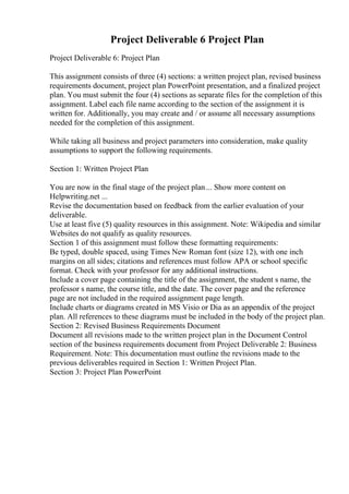 Project Deliverable 6 Project Plan
Project Deliverable 6: Project Plan
This assignment consists of three (4) sections: a written project plan, revised business
requirements document, project plan PowerPoint presentation, and a finalized project
plan. You must submit the four (4) sections as separate files for the completion of this
assignment. Label each file name according to the section of the assignment it is
written for. Additionally, you may create and / or assume all necessary assumptions
needed for the completion of this assignment.
While taking all business and project parameters into consideration, make quality
assumptions to support the following requirements.
Section 1: Written Project Plan
You are now in the final stage of the project plan... Show more content on
Helpwriting.net ...
Revise the documentation based on feedback from the earlier evaluation of your
deliverable.
Use at least five (5) quality resources in this assignment. Note: Wikipedia and similar
Websites do not qualify as quality resources.
Section 1 of this assignment must follow these formatting requirements:
Be typed, double spaced, using Times New Roman font (size 12), with one inch
margins on all sides; citations and references must follow APA or school specific
format. Check with your professor for any additional instructions.
Include a cover page containing the title of the assignment, the student s name, the
professor s name, the course title, and the date. The cover page and the reference
page are not included in the required assignment page length.
Include charts or diagrams created in MS Visio or Dia as an appendix of the project
plan. All references to these diagrams must be included in the body of the project plan.
Section 2: Revised Business Requirements Document
Document all revisions made to the written project plan in the Document Control
section of the business requirements document from Project Deliverable 2: Business
Requirement. Note: This documentation must outline the revisions made to the
previous deliverables required in Section 1: Written Project Plan.
Section 3: Project Plan PowerPoint
 