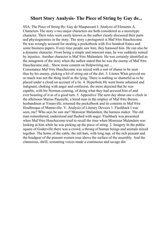 Short Story Analysis- The Piece of String by Guy de...
SSA: The Piece of String By: Guy de Maupassant I. Analysis of Elements A.
Characters The story s two major characters are both considered as a stereotype
character. Their roles were easily known as the author clearly discussed their parts
and physiognomies in the story. The story s protagonist is MaГ®tre Hauchecome.
He was wrongly accused for stealing a pocketbook with five hundred francs and
some business papers. Every time people saw him, they harassed him. He can also be
a dynamic character. From being a simple and innocent man, he was suddenly ruined
by injustice. Another character is MaГ®tre Malandain. He was certainly identified as
the antagonist of the story when the author stated that he was the enemy of MaГ®tre
Hauchecome and... Show more content on Helpwriting.net ...
Consonance MaГ®tre Hauchecome was seized with a sort of shame to be seen
thus by his enemy, picking a bit of string out of the dirt. 3. Litotes What grieved me
so much was not the thing itself as the lying. There is nothing so shameful as to be
placed under a cloud on account of a lie. 4. Hyperbole He went home ashamed and
indignant, choking with anger and confusion, the more dejected that he was
capable, with his Norman cunning, of doing what they had accused him of and
ever boasting of it as of a good turn. 5. Appositive The next day about one o clock in
the afternoon Marius Paumelle, a hired man in the employ of MaГ®tre Breton,
husbandman at Ymanville, returned the pocketbook and its contents to MaГ®tre
Houlbreque of Manneville. V. Analysis of Literary Devices 1. Flashback I was
seen, me? Who says he saw me? Monsieur Malandain, the harness maker. The old
man remembered, understood and flushed with anger. Flashback was presented
when MaГ®tre Hauchecome tried to recall the time when Monsieur Malandain was
looking at him while he was picking up the piece of string. 2. Imagery In the public
square of Goderville there was a crowd, a throng of human beings and animals mixed
together. The horns of the cattle, the tall hats, with long nap, of the rich peasant and
the headgear of the peasant women rose above the surface of the assembly. And the
clamorous, shrill, screaming voices made a continuous and savage din
 