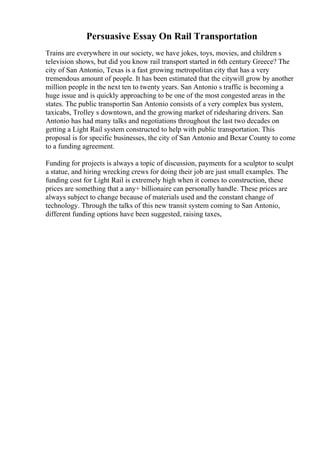 Persuasive Essay On Rail Transportation
Trains are everywhere in our society, we have jokes, toys, movies, and children s
television shows, but did you know rail transport started in 6th century Greece? The
city of San Antonio, Texas is a fast growing metropolitan city that has a very
tremendous amount of people. It has been estimated that the citywill grow by another
million people in the next ten to twenty years. San Antonio s traffic is becoming a
huge issue and is quickly approaching to be one of the most congested areas in the
states. The public transportin San Antonio consists of a very complex bus system,
taxicabs, Trolley s downtown, and the growing market of ridesharing drivers. San
Antonio has had many talks and negotiations throughout the last two decades on
getting a Light Rail system constructed to help with public transportation. This
proposal is for specific businesses, the city of San Antonio and Bexar County to come
to a funding agreement.
Funding for projects is always a topic of discussion, payments for a sculptor to sculpt
a statue, and hiring wrecking crews for doing their job are just small examples. The
funding cost for Light Rail is extremely high when it comes to construction, these
prices are something that a any+ billionaire can personally handle. These prices are
always subject to change because of materials used and the constant change of
technology. Through the talks of this new transit system coming to San Antonio,
different funding options have been suggested, raising taxes,
 