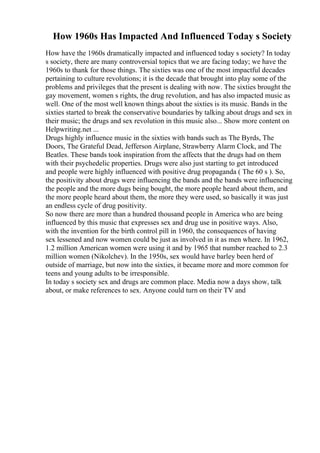 How 1960s Has Impacted And Influenced Today s Society
How have the 1960s dramatically impacted and influenced today s society? In today
s society, there are many controversial topics that we are facing today; we have the
1960s to thank for those things. The sixties was one of the most impactful decades
pertaining to culture revolutions; it is the decade that brought into play some of the
problems and privileges that the present is dealing with now. The sixties brought the
gay movement, women s rights, the drug revolution, and has also impacted music as
well. One of the most well known things about the sixties is its music. Bands in the
sixties started to break the conservative boundaries by talking about drugs and sex in
their music; the drugs and sex revolution in this music also... Show more content on
Helpwriting.net ...
Drugs highly influence music in the sixties with bands such as The Byrds, The
Doors, The Grateful Dead, Jefferson Airplane, Strawberry Alarm Clock, and The
Beatles. These bands took inspiration from the affects that the drugs had on them
with their psychedelic properties. Drugs were also just starting to get introduced
and people were highly influenced with positive drug propaganda ( The 60 s ). So,
the positivity about drugs were influencing the bands and the bands were influencing
the people and the more dugs being bought, the more people heard about them, and
the more people heard about them, the more they were used, so basically it was just
an endless cycle of drug positivity.
So now there are more than a hundred thousand people in America who are being
influenced by this music that expresses sex and drug use in positive ways. Also,
with the invention for the birth control pill in 1960, the consequences of having
sex lessened and now women could be just as involved in it as men where. In 1962,
1.2 million American women were using it and by 1965 that number reached to 2.3
million women (Nikolchev). In the 1950s, sex would have barley been herd of
outside of marriage, but now into the sixties, it became more and more common for
teens and young adults to be irresponsible.
In today s society sex and drugs are common place. Media now a days show, talk
about, or make references to sex. Anyone could turn on their TV and
 