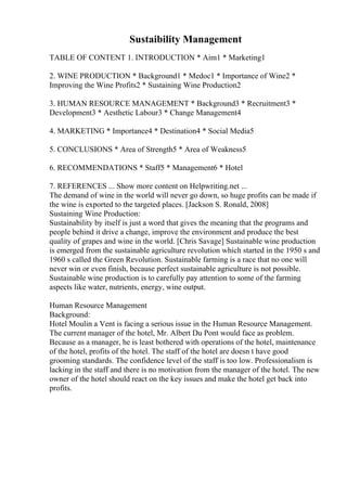Sustaibility Management
TABLE OF CONTENT 1. INTRODUCTION * Aim1 * Marketing1
2. WINE PRODUCTION * Background1 * Medoc1 * Importance of Wine2 *
Improving the Wine Profits2 * Sustaining Wine Production2
3. HUMAN RESOURCE MANAGEMENT * Background3 * Recruitment3 *
Development3 * Aesthetic Labour3 * Change Management4
4. MARKETING * Importance4 * Destination4 * Social Media5
5. CONCLUSIONS * Area of Strength5 * Area of Weakness5
6. RECOMMENDATIONS * Staff5 * Management6 * Hotel
7. REFERENCES ... Show more content on Helpwriting.net ...
The demand of wine in the world will never go down, so huge profits can be made if
the wine is exported to the targeted places. [Jackson S. Ronald, 2008]
Sustaining Wine Production:
Sustainability by itself is just a word that gives the meaning that the programs and
people behind it drive a change, improve the environment and produce the best
quality of grapes and wine in the world. [Chris Savage] Sustainable wine production
is emerged from the sustainable agriculture revolution which started in the 1950 s and
1960 s called the Green Revolution. Sustainable farming is a race that no one will
never win or even finish, because perfect sustainable agriculture is not possible.
Sustainable wine production is to carefully pay attention to some of the farming
aspects like water, nutrients, energy, wine output.
Human Resource Management
Background:
Hotel Moulin a Vent is facing a serious issue in the Human Resource Management.
The current manager of the hotel, Mr. Albert Du Pont would face as problem.
Because as a manager, he is least bothered with operations of the hotel, maintenance
of the hotel, profits of the hotel. The staff of the hotel are doesn t have good
grooming standards. The confidence level of the staff is too low. Professionalism is
lacking in the staff and there is no motivation from the manager of the hotel. The new
owner of the hotel should react on the key issues and make the hotel get back into
profits.
 