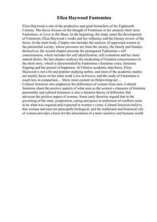 Eliza Haywood Fantomina
Eliza Haywood is one of the productive and great bestsellers of the Eighteenth
Century. The thesis focuses on the thought of Feminism in her amatory short story
Fantomina; or Love in the Maze. In the beginning, the study states the development
of Feminism, Eliza Haywood s works and her influence and the literary review of the
thesis. In the main body, Chapter one includes the analysis of oppressed women in
the patriarchal society, whose pressures are from the society, the family and females
themselves; the second chapter presents the protagonist Fantomina s self
consciousness, which includes her self identification, self evaluation and her inner
natural desire; the last chapter analyses the awakening of feminist consciousness in
the short story, which is demonstrated by Fantomina s feminine voice, feminine
feigning and her pursuit of happiness. In Chinese academic data bases, Eliza
Haywood is not a hit and popular studying author, and most of the academic studies
are mainly focus on her other work Love in Excess, and the study of Fantomina is
much less in comparison.... Show more content on Helpwriting.net ...
Cultural feminists also emphasize the differences of women from men. Cultural
feminists chant the positive aspects of what seen as the women s character of feminine
personality and cultural feminism is also a feminist theory of difference that
advocate the positive aspect of women. Some early theorists argued that in the
governing of the state, cooperation, caring and peace in settlement of conflicts seem
to be what was required and respected in women s virtue. Cultural feminists believe
that women and men are principally biological; and the traditional and historical role
of women provides a basis for the articulation of a more sensitive and humane world
 