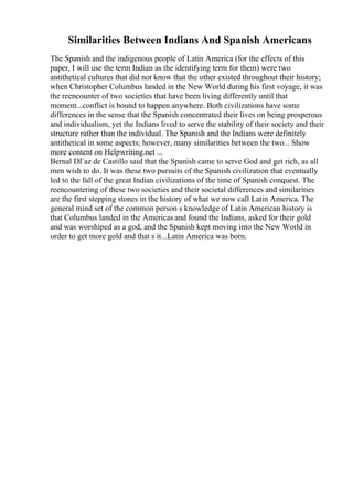 Similarities Between Indians And Spanish Americans
The Spanish and the indigenous people of Latin America (for the effects of this
paper, I will use the term Indian as the identifying term for them) were two
antithetical cultures that did not know that the other existed throughout their history;
when Christopher Columbus landed in the New World during his first voyage, it was
the reencounter of two societies that have been living differently until that
moment...conflict is bound to happen anywhere. Both civilizations have some
differences in the sense that the Spanish concentrated their lives on being prosperous
and individualism, yet the Indians lived to serve the stability of their society and their
structure rather than the individual. The Spanish and the Indians were definitely
antithetical in some aspects; however, many similarities between the two... Show
more content on Helpwriting.net ...
Bernal DГaz de Castillo said that the Spanish came to serve God and get rich, as all
men wish to do. It was these two pursuits of the Spanish civilization that eventually
led to the fall of the great Indian civilizations of the time of Spanish conquest. The
reencountering of these two societies and their societal differences and similarities
are the first stepping stones in the history of what we now call Latin America. The
general mind set of the common person s knowledge of Latin American history is
that Columbus landed in the Americas and found the Indians, asked for their gold
and was worshiped as a god, and the Spanish kept moving into the New World in
order to get more gold and that s it...Latin America was born.
 