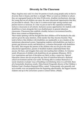 Diversity In The Classroom
Maya Angelou once said, It is time for parents to teach young people early on that in
diversity there is beauty and there is strength. When we send our children to school,
they are segregated based on the letter D (diversity, disabled, dysfunction), showing
the young that not all children can enjoy the same educational opportunities that they
are provided in schools. This is due to a controversial topic among teachers and
parents known as inclusion. It s time we put an end to this separation and bring
inclusive classrooms to all schools. Inclusion secures opportunities for students with
disabilities to learn alongside their non disabled peers in general education
classrooms. Classrooms that establish a healthy inclusive environment benefits...
Show more content on Helpwriting.net ...
Their minds spinning with the thought that their children will be brushed to the side
and not given the same attention, while teacher fear they become frazzled. They
tend to believe that children with disabilities are uneducable or are a burden on the
mainstream educational system. Segregating students with disabilities can lead to a
greater gap between society and themselves, a situation that people with disabilities
face daily. But imagine the parents of the children who are not given the same
educational opportunities, parents of disabled students understand better than
anyone, the fears, and struggles that come into teaching their children. In America
nearly 40 percent of children with disabilities do not graduate (Diamont, 2015).
Low expectations and lack of discipline are likely to play a major key. Special
Education classes also do not provide any form of transition between a sheltered
school environment and the real world. Not being able to conduct themselves in
social situations or proper ways of handling overwhelming stress in a job field, these
all of potentially disastrous results. Oleta Garrett Fitzgerald, director of the Children s
Defense Fund s Southern Regional Office, stated: Young people who generally end
up in trouble were not prepared from the beginning educationally, the biggest reasons
students end up in the corrections system is school failure. (Mader,
 