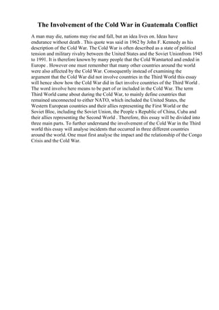 The Involvement of the Cold War in Guatemala Conflict
A man may die, nations may rise and fall, but an idea lives on. Ideas have
endurance without death . This quote was said in 1962 by John F. Kennedy as his
description of the Cold War. The Cold War is often described as a state of political
tension and military rivalry between the United States and the Soviet Unionfrom 1945
to 1991. It is therefore known by many people that the Cold Warstarted and ended in
Europe . However one must remember that many other countries around the world
were also affected by the Cold War. Consequently instead of examining the
argument that the Cold War did not involve countries in the Third World this essay
will hence show how the Cold War did in fact involve countries of the Third World .
The word involve here means to be part of or included in the Cold War. The term
Third World came about during the Cold War, to mainly define countries that
remained unconnected to either NATO, which included the United States, the
Western European countries and their allies representing the First World or the
Soviet Bloc, including the Soviet Union, the People s Republic of China, Cuba and
their allies representing the Second World . Therefore, this essay will be divided into
three main parts. To further understand the involvement of the Cold War in the Third
world this essay will analyse incidents that occurred in three different countries
around the world. One must first analyse the impact and the relationship of the Congo
Crisis and the Cold War.
 