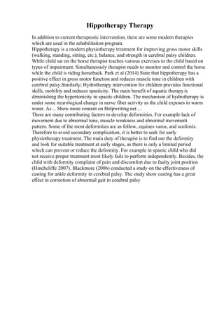 Hippotherapy Therapy
In addition to current therapeutic intervention, there are some modern therapies
which are used in the rehabilitation program.
Hippotherapy is a modern physiotherapy treatment for improving gross motor skills
(walking, standing, sitting, etc.), balance, and strength in cerebral palsy children.
While child sat on the horse therapist teaches various exercises to the child based on
types of impairment. Simultaneously therapist needs to monitor and control the horse
while the child is riding horseback. Park et al (2014) State that hippotherapy has a
positive effect in gross motor function and reduces muscle tone in children with
cerebral palsy.Similarly; Hydrotherapy intervention for children provides functional
skills, mobility and reduces spasticity. The main benefit of aquatic therapyis
diminishing the hypertonicity in spastic children. The mechanism of hydrotherapy is
under some neurological change in nerve fiber activity as the child exposes in warm
water. As... Show more content on Helpwriting.net ...
There are many contributing factors to develop deformities. For example lack of
movement due to abnormal tone, muscle weakness and abnormal movement
pattern. Some of the most deformities are as follow, equines varus, and scoliosis.
Therefore to avoid secondary complication, it is better to seek for early
physiotherapy treatment. The main duty of therapist is to find out the deformity
and look for suitable treatment at early stages, as there is only a limited period
which can prevent or reduce the deformity. For example in spastic child who did
not receive proper treatment most likely fails to perform independently. Besides, the
child with deformity complaint of pain and discomfort due to faulty joint position
(Hinchcliffe 2007). Blackmore (2006) conducted a study on the effectiveness of
casting for ankle deformity in cerebral palsy. The study show casting has a great
effect in correction of abnormal gait in cerebral palsy
 
