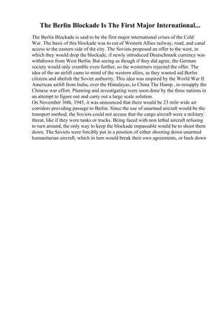 The Berlin Blockade Is The First Major International...
The Berlin Blockade is said to be the first major international crises of the Cold
War. The basis of this blockade was to cut of Western Allies railway, road, and canal
access to the eastern side of the city. The Soviets proposed an offer to the west, in
which they would drop the blockade, if newly introduced Deutschmark currency was
withdrawn from West Berlin. But seeing as though if they did agree, the German
society would only crumble even further, so the westerners rejected the offer. The
idea of the an airlift came to mind of the western allies, as they wanted aid Berlin
citizens and abolish the Soviet authority. This idea was inspired by the World War II
American airlift from India, over the Himalayas, to China The Hump , to resupply the
Chinese war effort. Planning and investigating were soon done by the three nations in
an attempt to figure out and carry out a large scale solution.
On November 30th, 1945, it was announced that there would be 23 mile wide air
corridors providing passage to Berlin. Since the use of unarmed aircraft would be the
transport method, the Soviets could not accuse that the cargo aircraft were a military
threat, like if they were tanks or trucks. Being faced with non lethal aircraft refusing
to turn around, the only way to keep the blockade impassable would be to shoot them
down. The Soviets were forcibly put in a position of either shooting down unarmed
humanitarian aircraft, which in turn would break their own agreements, or back down
 