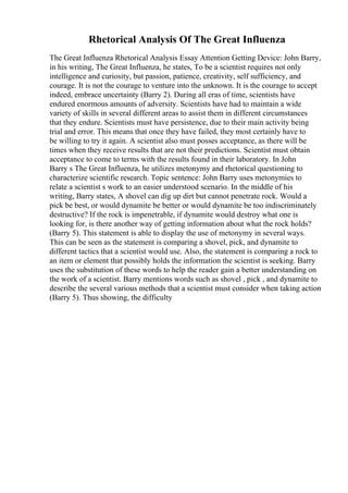 Rhetorical Analysis Of The Great Influenza
The Great Influenza Rhetorical Analysis Essay Attention Getting Device: John Barry,
in his writing, The Great Influenza, he states, To be a scientist requires not only
intelligence and curiosity, but passion, patience, creativity, self sufficiency, and
courage. It is not the courage to venture into the unknown. It is the courage to accept
indeed, embrace uncertainty (Barry 2). During all eras of time, scientists have
endured enormous amounts of adversity. Scientists have had to maintain a wide
variety of skills in several different areas to assist them in different circumstances
that they endure. Scientists must have persistence, due to their main activity being
trial and error. This means that once they have failed, they most certainly have to
be willing to try it again. A scientist also must posses acceptance, as there will be
times when they receive results that are not their predictions. Scientist must obtain
acceptance to come to terms with the results found in their laboratory. In John
Barry s The Great Influenza, he utilizes metonymy and rhetorical questioning to
characterize scientific research. Topic sentence: John Barry uses metonymies to
relate a scientist s work to an easier understood scenario. In the middle of his
writing, Barry states, A shovel can dig up dirt but cannot penetrate rock. Would a
pick be best, or would dynamite be better or would dynamite be too indiscriminately
destructive? If the rock is impenetrable, if dynamite would destroy what one is
looking for, is there another way of getting information about what the rock holds?
(Barry 5). This statement is able to display the use of metonymy in several ways.
This can be seen as the statement is comparing a shovel, pick, and dynamite to
different tactics that a scientist would use. Also, the statement is comparing a rock to
an item or element that possibly holds the information the scientist is seeking. Barry
uses the substitution of these words to help the reader gain a better understanding on
the work of a scientist. Barry mentions words such as shovel , pick , and dynamite to
describe the several various methods that a scientist must consider when taking action
(Barry 5). Thus showing, the difficulty
 