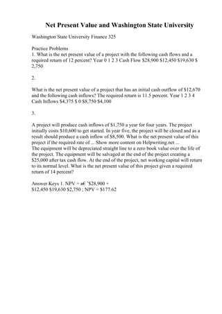 Net Present Value and Washington State University
Washington State University Finance 325
Practice Problems
1. What is the net present value of a project with the following cash flows and a
required return of 12 percent? Year 0 1 2 3 Cash Flow $28,900 $12,450 $19,630 $
2,750
2.
What is the net present value of a project that has an initial cash outflow of $12,670
and the following cash inflows? The required return is 11.5 percent. Year 1 2 3 4
Cash Inflows $4,375 $ 0 $8,750 $4,100
3.
A project will produce cash inflows of $1,750 a year for four years. The project
initially costs $10,600 to get started. In year five, the project will be closed and as a
result should produce a cash inflow of $8,500. What is the net present value of this
project if the required rate of ... Show more content on Helpwriting.net ...
The equipment will be depreciated straight line to a zero book value over the life of
the project. The equipment will be salvaged at the end of the project creating a
$25,000 after tax cash flow. At the end of the project, net working capital will return
to its normal level. What is the net present value of this project given a required
return of 14 percent?
Answer Keys 1. NPV = в€’$28,900 +
$12,450 $19,630 $2,750 ; NPV = $177.62
 
