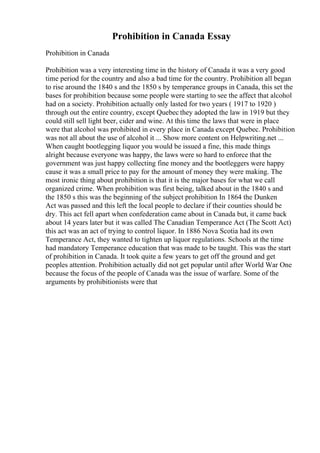 Prohibition in Canada Essay
Prohibition in Canada
Prohibition was a very interesting time in the history of Canada it was a very good
time period for the country and also a bad time for the country. Prohibition all began
to rise around the 1840 s and the 1850 s by temperance groups in Canada, this set the
bases for prohibition because some people were starting to see the affect that alcohol
had on a society. Prohibition actually only lasted for two years ( 1917 to 1920 )
through out the entire country, except Quebec they adopted the law in 1919 but they
could still sell light beer, cider and wine. At this time the laws that were in place
were that alcohol was prohibited in every place in Canada except Quebec. Prohibition
was not all about the use of alcohol it ... Show more content on Helpwriting.net ...
When caught bootlegging liquor you would be issued a fine, this made things
alright because everyone was happy, the laws were so hard to enforce that the
government was just happy collecting fine money and the bootleggers were happy
cause it was a small price to pay for the amount of money they were making. The
most ironic thing about prohibition is that it is the major bases for what we call
organized crime. When prohibition was first being, talked about in the 1840 s and
the 1850 s this was the beginning of the subject prohibition In 1864 the Dunken
Act was passed and this left the local people to declare if their counties should be
dry. This act fell apart when confederation came about in Canada but, it came back
about 14 years later but it was called The Canadian Temperance Act (The Scott Act)
this act was an act of trying to control liquor. In 1886 Nova Scotia had its own
Temperance Act, they wanted to tighten up liquor regulations. Schools at the time
had mandatory Temperance education that was made to be taught. This was the start
of prohibition in Canada. It took quite a few years to get off the ground and get
peoples attention. Prohibition actually did not get popular until after World War One
because the focus of the people of Canada was the issue of warfare. Some of the
arguments by prohibitionists were that
 